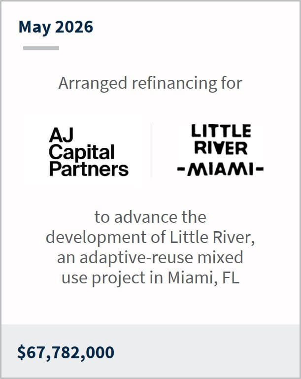May 2026 Arranged refinancing for AJ Capital Partners Little River Miami to advance the development of Little River, an adaptive-reuse mixed use project in Miami, FL $67,782,000